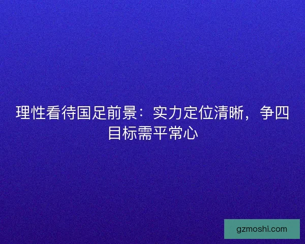 理性看待国足前景：实力定位清晰，争四目标需平常心