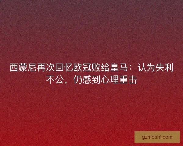 西蒙尼再次回忆欧冠败给皇马：认为失利不公，仍感到心理重击