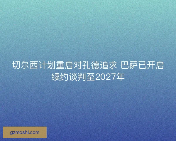 切尔西计划重启对孔德追求 巴萨已开启续约谈判至2027年